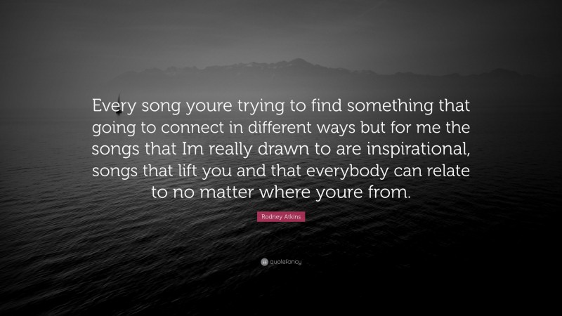 Rodney Atkins Quote: “Every song youre trying to find something that going to connect in different ways but for me the songs that Im really drawn to are inspirational, songs that lift you and that everybody can relate to no matter where youre from.”