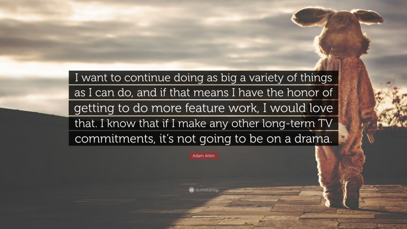 Adam Arkin Quote: “I want to continue doing as big a variety of things as I can do, and if that means I have the honor of getting to do more feature work, I would love that. I know that if I make any other long-term TV commitments, it’s not going to be on a drama.”