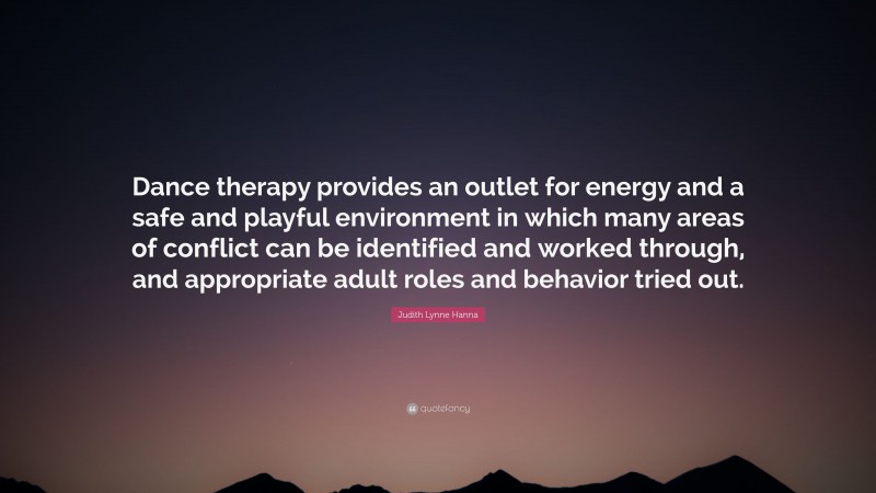 Judith Lynne Hanna Quote: “Dance therapy provides an outlet for energy and a safe and playful environment in which many areas of conflict can be identified and worked through, and appropriate adult roles and behavior tried out.”
