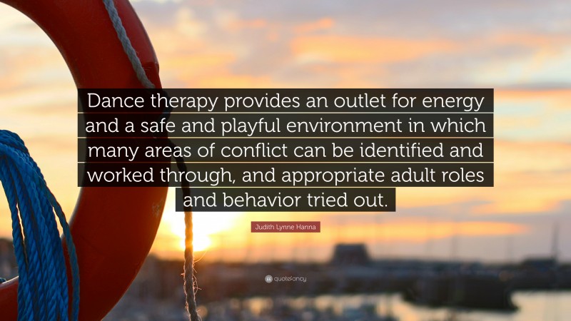 Judith Lynne Hanna Quote: “Dance therapy provides an outlet for energy and a safe and playful environment in which many areas of conflict can be identified and worked through, and appropriate adult roles and behavior tried out.”