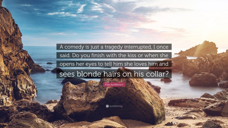Alan Ayckbourn Quote: “A comedy is just a tragedy interrupted, I once said. Do you finish with the kiss or when she opens her eyes to tell him she loves him and sees blonde hairs on his collar?”