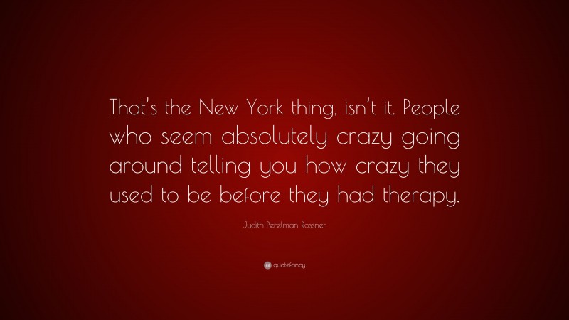 Judith Perelman Rossner Quote: “That’s the New York thing, isn’t it. People who seem absolutely crazy going around telling you how crazy they used to be before they had therapy.”