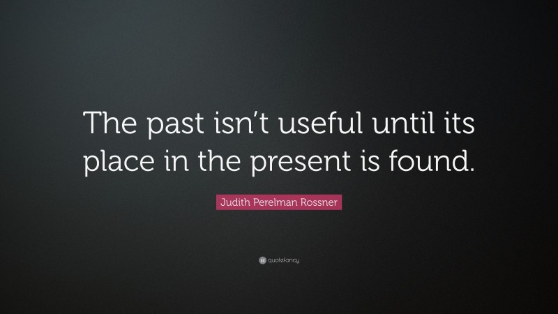 Judith Perelman Rossner Quote: “The past isn’t useful until its place in the present is found.”