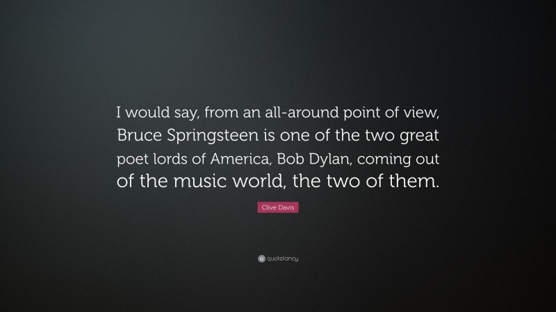 Clive Davis Quote: “I would say, from an all-around point of view, Bruce Springsteen is one of the two great poet lords of America, Bob Dylan, coming out of the music world, the two of them.”