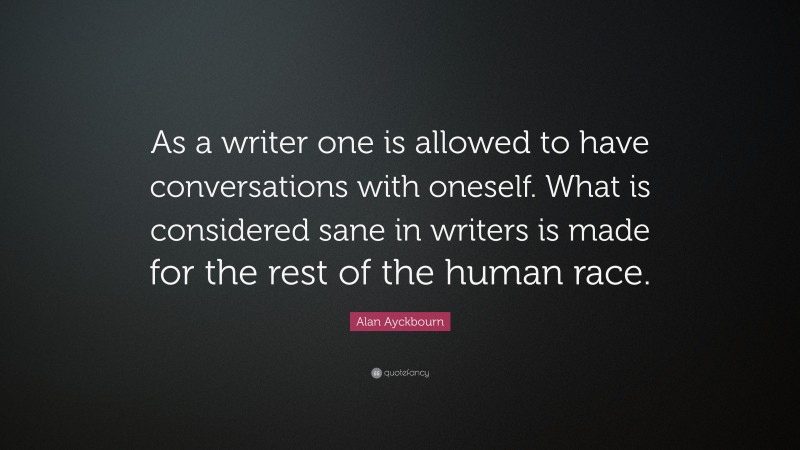 Alan Ayckbourn Quote: “As a writer one is allowed to have conversations with oneself. What is considered sane in writers is made for the rest of the human race.”