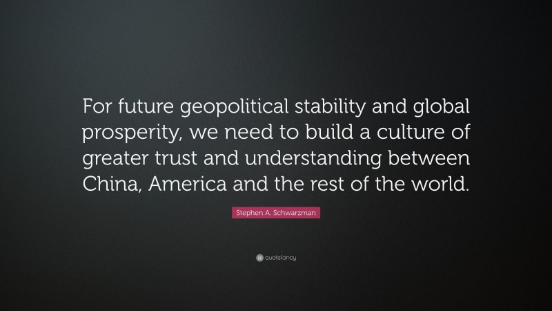Stephen A. Schwarzman Quote: “For future geopolitical stability and global prosperity, we need to build a culture of greater trust and understanding between China, America and the rest of the world.”