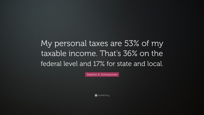 Stephen A. Schwarzman Quote: “My personal taxes are 53% of my taxable income. That’s 36% on the federal level and 17% for state and local.”