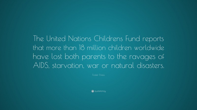 Foster Friess Quote: “The United Nations Childrens Fund reports that more than 18 million children worldwide have lost both parents to the ravages of AIDS, starvation, war or natural disasters.”