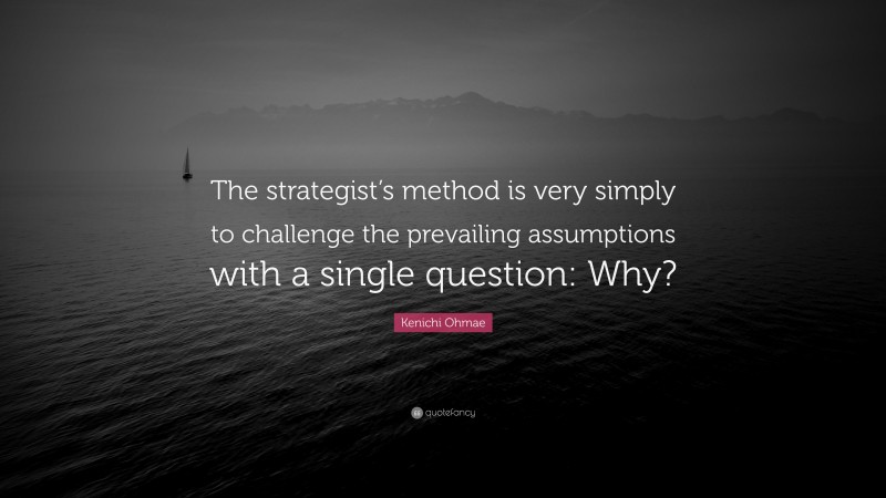 Kenichi Ohmae Quote: “The strategist’s method is very simply to challenge the prevailing assumptions with a single question: Why?”