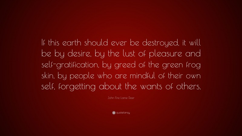 John Fire Lame Deer Quote: “If this earth should ever be destroyed, it will be by desire, by the lust of pleasure and self-gratification, by greed of the green frog skin, by people who are mindful of their own self, forgetting about the wants of others.”