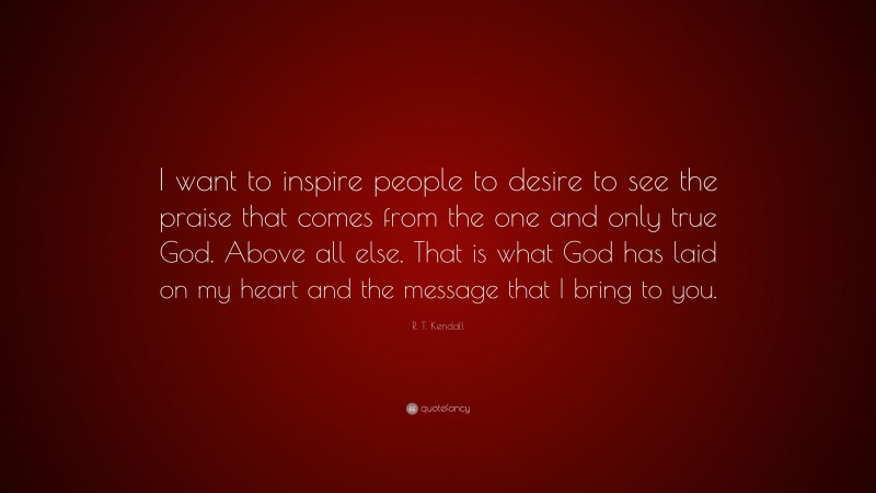 R. T. Kendall Quote: “I want to inspire people to desire to see the praise that comes from the one and only true God. Above all else. That is what God has laid on my heart and the message that I bring to you.”