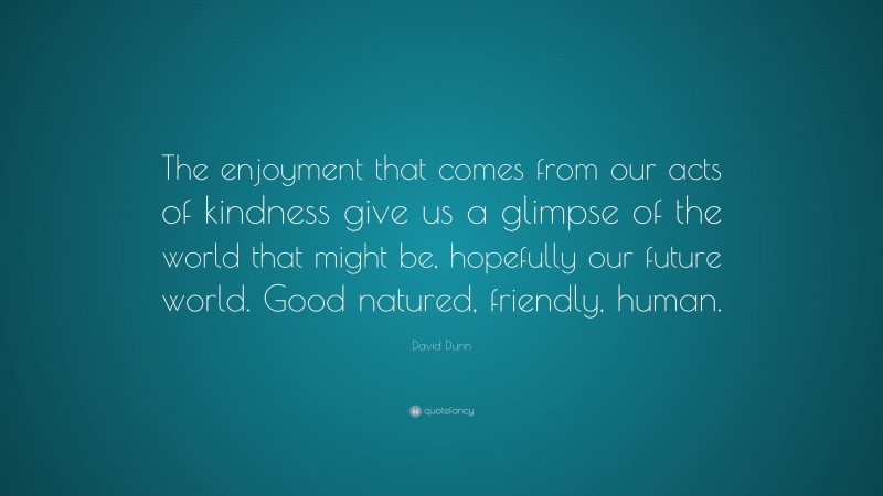 David Dunn Quote: “The enjoyment that comes from our acts of kindness give us a glimpse of the world that might be, hopefully our future world. Good natured, friendly, human.”