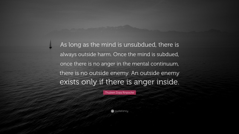 Thubten Zopa Rinpoche Quote: “As long as the mind is unsubdued, there is always outside harm. Once the mind is subdued, once there is no anger in the mental continuum, there is no outside enemy. An outside enemy exists only if there is anger inside.”
