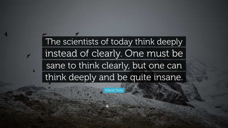 Nikola Tesla Quote: “The scientists of today think deeply instead of clearly. One must be sane to think clearly, but one can think deeply and be quite insane.”