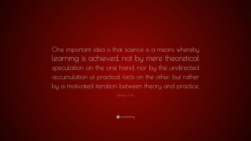 George E. P. Box Quote: “One important idea is that science is a means whereby learning is achieved, not by mere theoretical speculation on the one hand, nor by the undirected accumulation of practical facts on the other, but rather by a motivated iteration between theory and practice.”