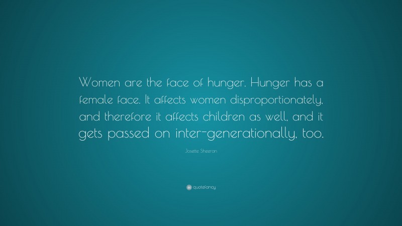 Josette Sheeran Quote: “Women are the face of hunger. Hunger has a female face. It affects women disproportionately, and therefore it affects children as well, and it gets passed on inter-generationally, too.”
