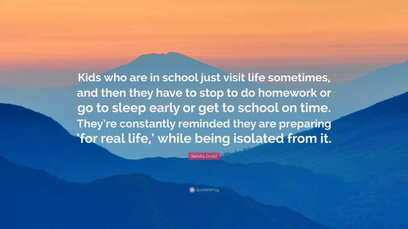 Sandra Dodd Quote: “Kids who are in school just visit life sometimes, and then they have to stop to do homework or go to sleep early or get to school on time. They’re constantly reminded they are preparing ‘for real life,’ while being isolated from it.”
