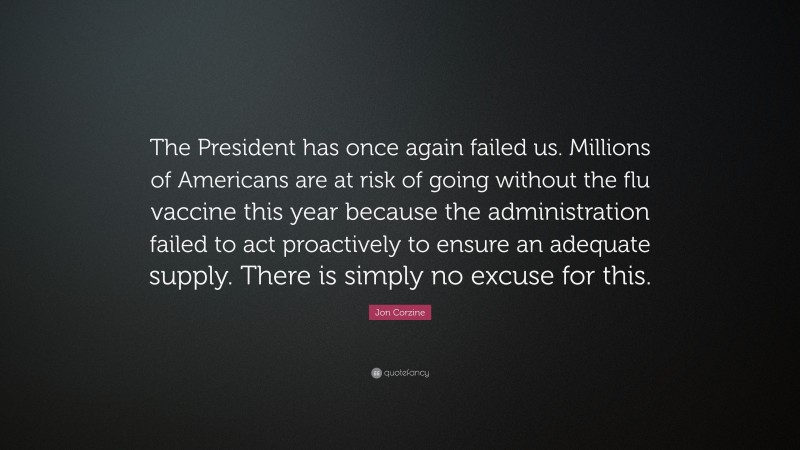 Jon Corzine Quote: “The President has once again failed us. Millions of Americans are at risk of going without the flu vaccine this year because the administration failed to act proactively to ensure an adequate supply. There is simply no excuse for this.”