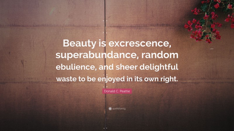 Donald C. Peattie Quote: “Beauty is excrescence, superabundance, random ebulience, and sheer delightful waste to be enjoyed in its own right.”