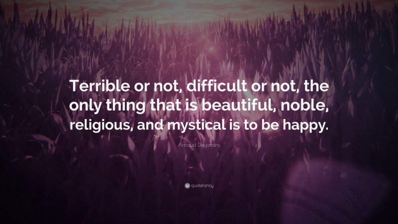 Arnaud Desjardins Quote: “Terrible or not, difficult or not, the only thing that is beautiful, noble, religious, and mystical is to be happy.”