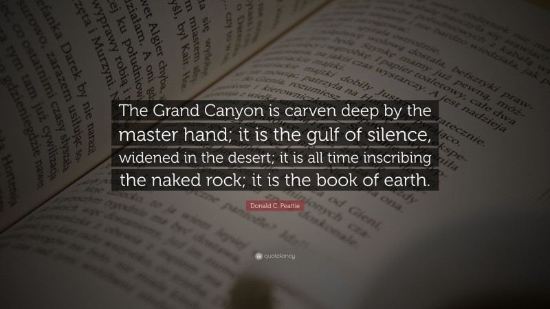 Donald C. Peattie Quote: “The Grand Canyon is carven deep by the master hand; it is the gulf of silence, widened in the desert; it is all time inscribing the naked rock; it is the book of earth.”