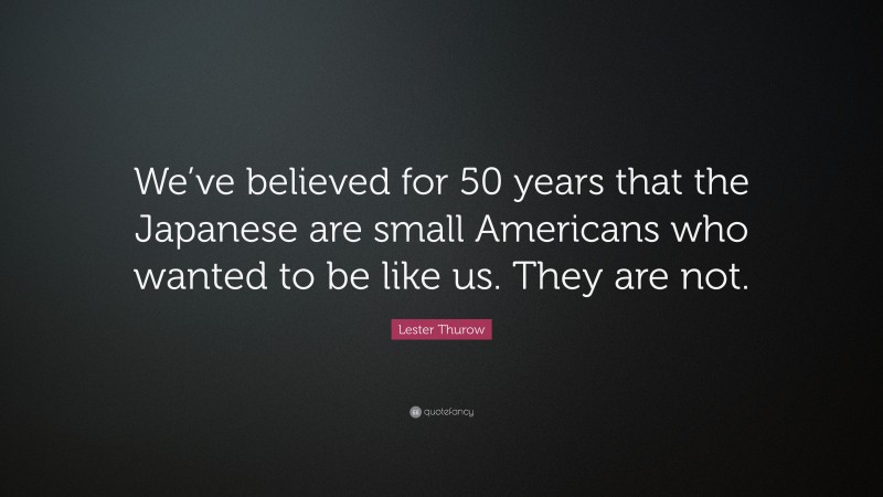 Lester Thurow Quote: “We’ve believed for 50 years that the Japanese are small Americans who wanted to be like us. They are not.”