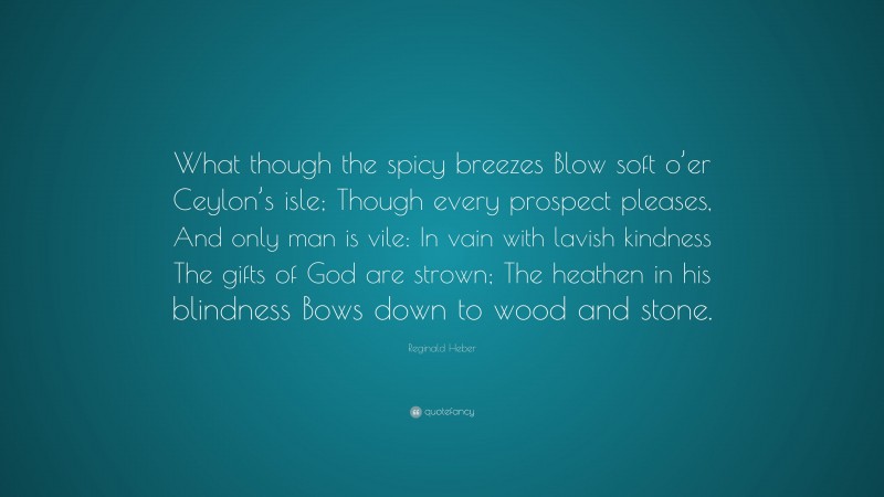 Reginald Heber Quote: “What though the spicy breezes Blow soft o’er Ceylon’s isle; Though every prospect pleases, And only man is vile: In vain with lavish kindness The gifts of God are strown; The heathen in his blindness Bows down to wood and stone.”