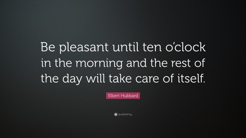 Elbert Hubbard Quote: “Be pleasant until ten o’clock in the morning and the rest of the day will take care of itself.”