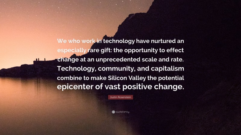 Justin Rosenstein Quote: “We who work in technology have nurtured an especially rare gift: the opportunity to effect change at an unprecedented scale and rate. Technology, community, and capitalism combine to make Silicon Valley the potential epicenter of vast positive change.”