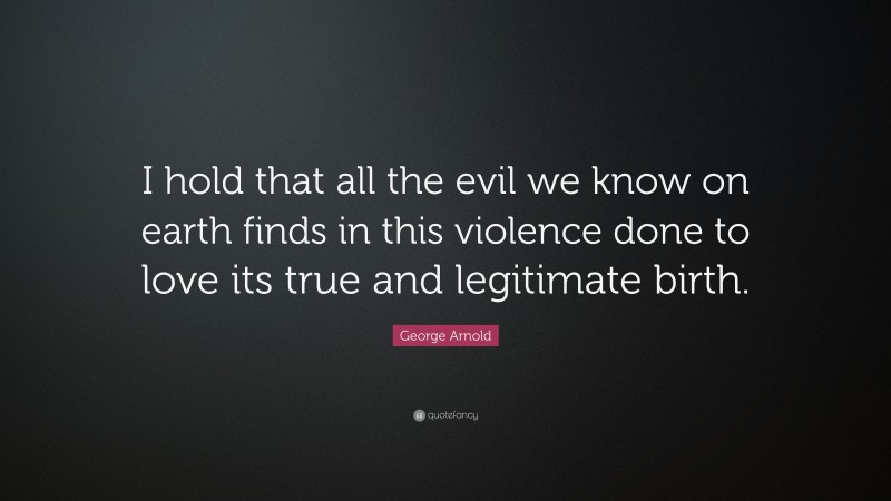 George Arnold Quote: “I hold that all the evil we know on earth finds in this violence done to love its true and legitimate birth.”
