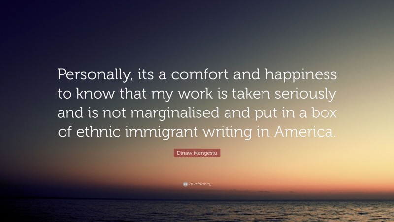Dinaw Mengestu Quote: “Personally, its a comfort and happiness to know that my work is taken seriously and is not marginalised and put in a box of ethnic immigrant writing in America.”