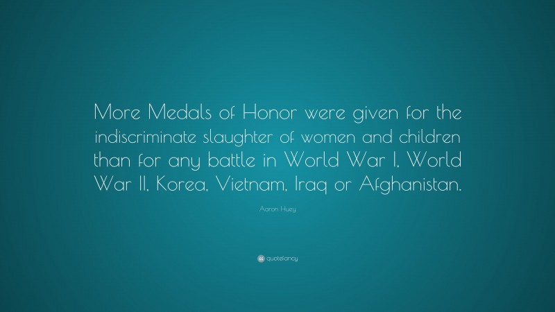 Aaron Huey Quote: “More Medals of Honor were given for the indiscriminate slaughter of women and children than for any battle in World War I, World War II, Korea, Vietnam, Iraq or Afghanistan.”