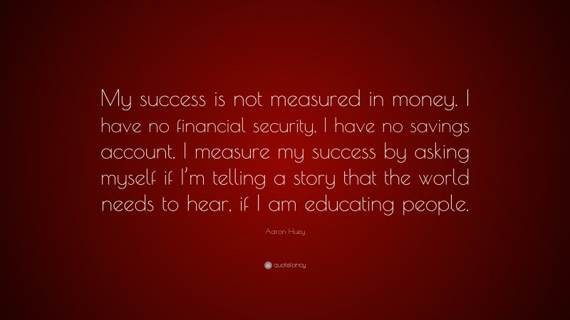 Aaron Huey Quote: “My success is not measured in money. I have no financial security, I have no savings account. I measure my success by asking myself if I’m telling a story that the world needs to hear, if I am educating people.”
