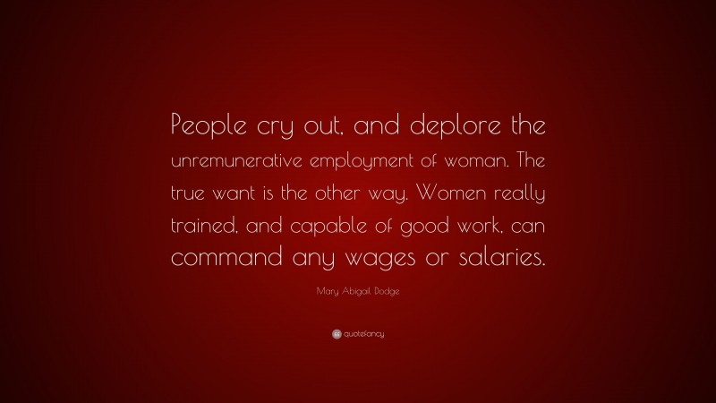 Mary Abigail Dodge Quote: “People cry out, and deplore the unremunerative employment of woman. The true want is the other way. Women really trained, and capable of good work, can command any wages or salaries.”