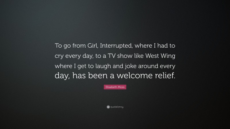 Elisabeth Moss Quote: “To go from Girl, Interrupted, where I had to cry every day, to a TV show like West Wing where I get to laugh and joke around every day, has been a welcome relief.”