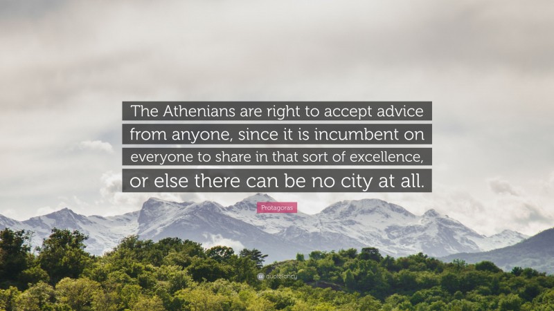Protagoras Quote: “The Athenians are right to accept advice from anyone, since it is incumbent on everyone to share in that sort of excellence, or else there can be no city at all.”
