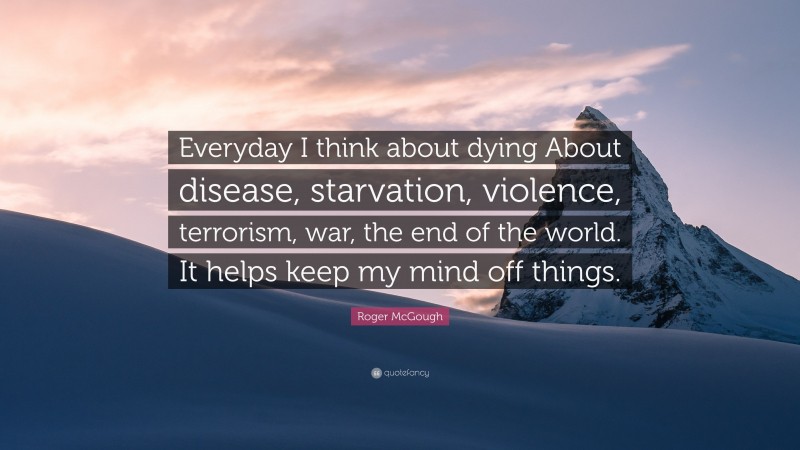 Roger McGough Quote: “Everyday I think about dying About disease, starvation, violence, terrorism, war, the end of the world. It helps keep my mind off things.”