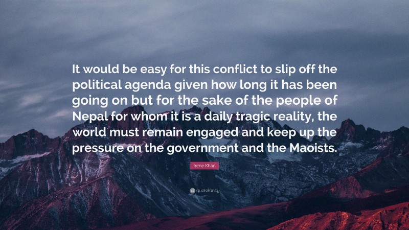 Irene Khan Quote: “It would be easy for this conflict to slip off the political agenda given how long it has been going on but for the sake of the people of Nepal for whom it is a daily tragic reality, the world must remain engaged and keep up the pressure on the government and the Maoists.”