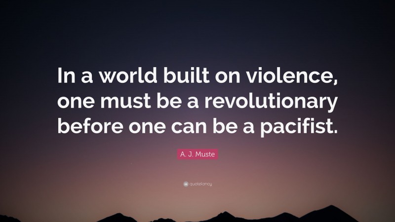 A. J. Muste Quote: “In a world built on violence, one must be a revolutionary before one can be a pacifist.”