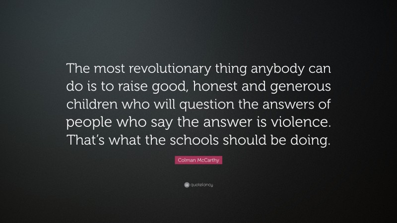 Colman McCarthy Quote: “The most revolutionary thing anybody can do is to raise good, honest and generous children who will question the answers of people who say the answer is violence. That’s what the schools should be doing.”