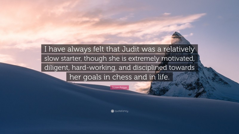 Susan Polgar Quote: “I have always felt that Judit was a relatively slow starter, though she is extremely motivated, diligent, hard-working, and disciplined towards her goals in chess and in life.”