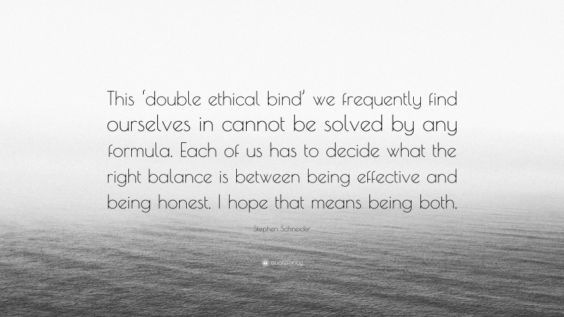 Stephen Schneider Quote: “This ‘double ethical bind’ we frequently find ourselves in cannot be solved by any formula. Each of us has to decide what the right balance is between being effective and being honest. I hope that means being both.”