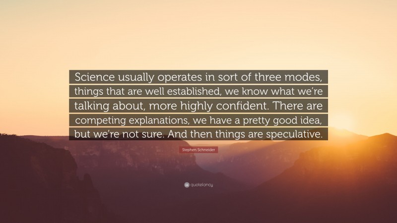 Stephen Schneider Quote: “Science usually operates in sort of three modes, things that are well established, we know what we’re talking about, more highly confident. There are competing explanations, we have a pretty good idea, but we’re not sure. And then things are speculative.”