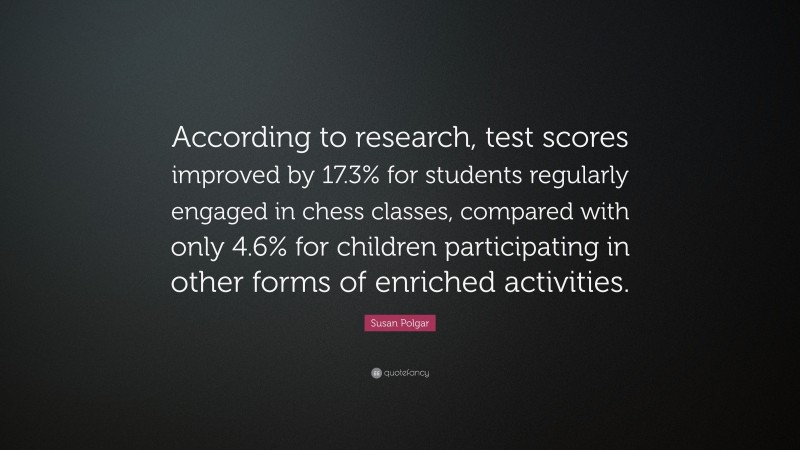 Susan Polgar Quote: “According to research, test scores improved by 17.3% for students regularly engaged in chess classes, compared with only 4.6% for children participating in other forms of enriched activities.”