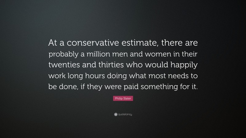 Philip Slater Quote: “At a conservative estimate, there are probably a million men and women in their twenties and thirties who would happily work long hours doing what most needs to be done, if they were paid something for it.”