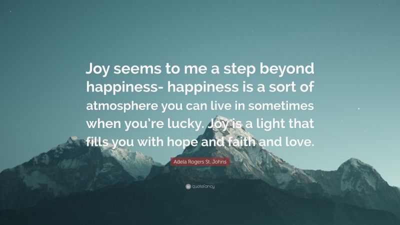 Adela Rogers St. Johns Quote: “Joy seems to me a step beyond happiness- happiness is a sort of atmosphere you can live in sometimes when you’re lucky. Joy is a light that fills you with hope and faith and love.”