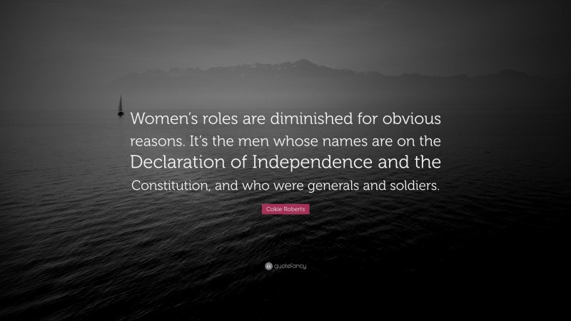 Cokie Roberts Quote: “Women’s roles are diminished for obvious reasons. It’s the men whose names are on the Declaration of Independence and the Constitution, and who were generals and soldiers.”
