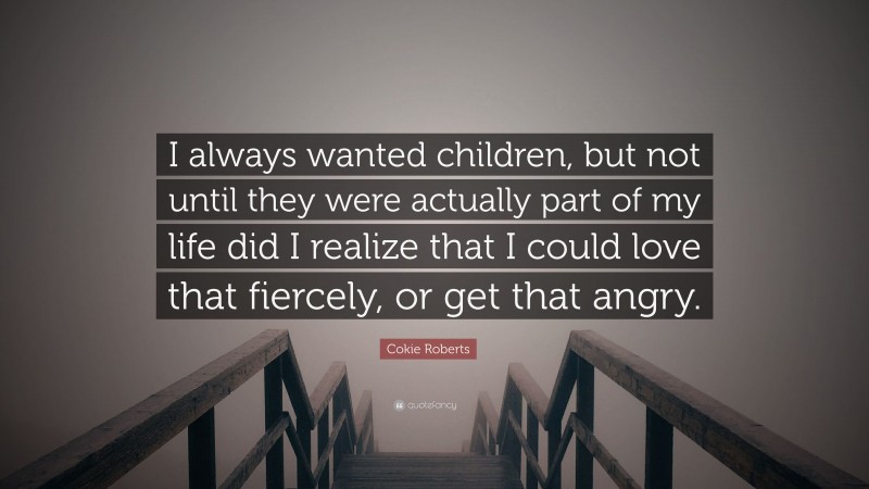 Cokie Roberts Quote: “I always wanted children, but not until they were actually part of my life did I realize that I could love that fiercely, or get that angry.”