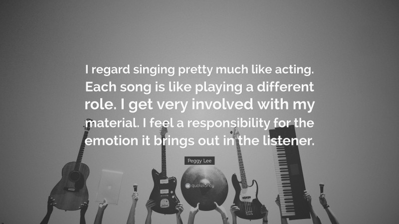 Peggy Lee Quote: “I regard singing pretty much like acting. Each song is like playing a different role. I get very involved with my material. I feel a responsibility for the emotion it brings out in the listener.”