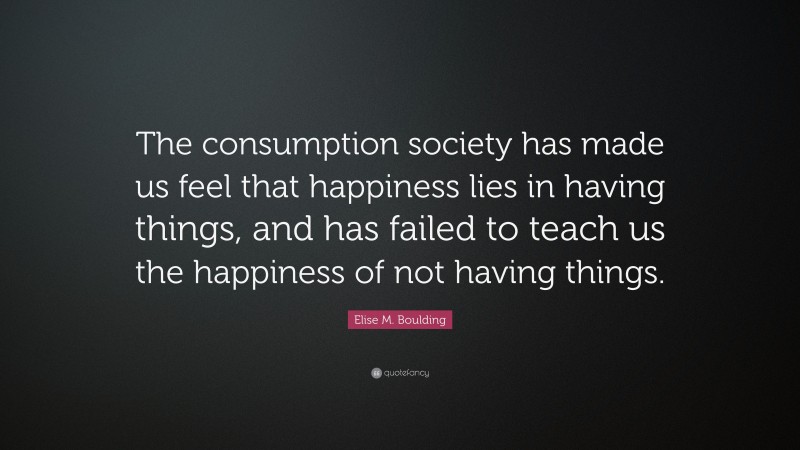 Elise M. Boulding Quote: “The consumption society has made us feel that happiness lies in having things, and has failed to teach us the happiness of not having things.”